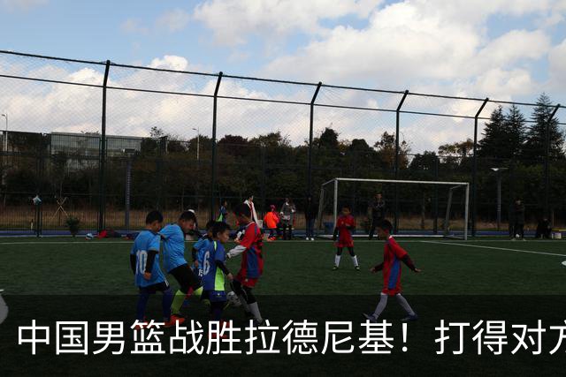 中国男篮战胜拉德尼基！打得对方主帅夸中国两名球员，并发出邀请